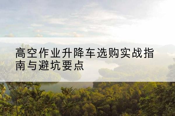 玄武升降车怎么选-高空作业升降车选购实战指南与避坑要点