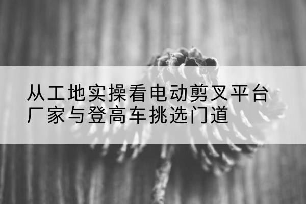 玄武电动剪叉升降平台厂家-从工地实操看电动剪叉平台厂家与登高车挑选门道