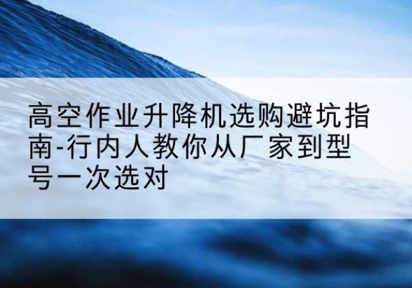 玄武升降平台厂家-高空作业升降机选购避坑指南-行内人教你从厂家到型号一次选对