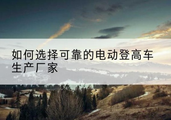 玄武电动登高车厂家-如何选择可靠的电动登高车生产厂家