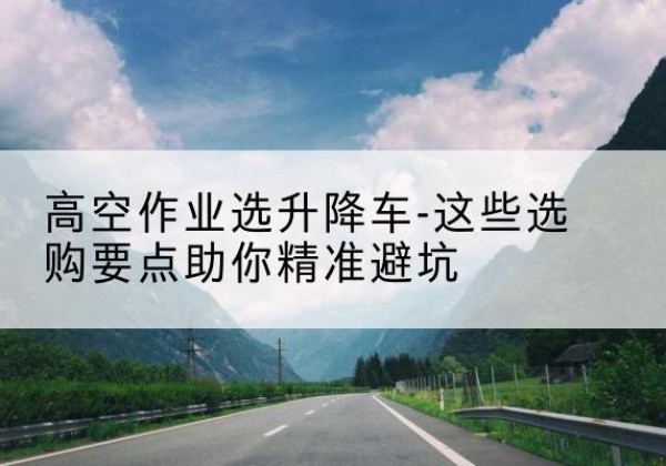 玄武升降车厂家-高空作业选升降车-这些选购要点助你*避坑