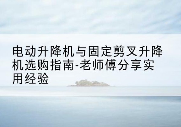 玄武电动升降机怎么选-电动升降机与固定剪叉升降机选购指南-老师傅分享实用经验