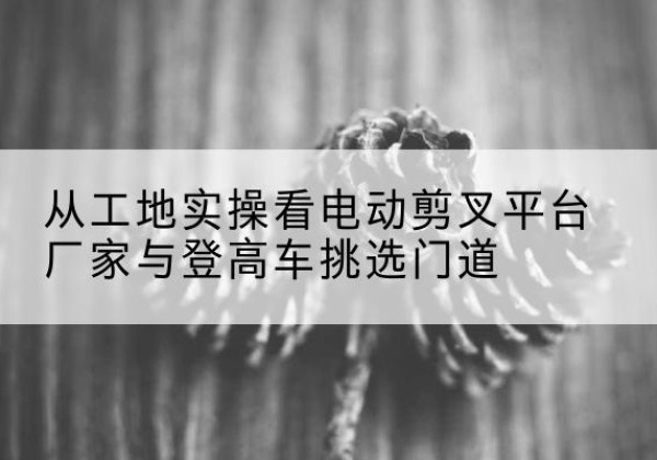 玄武电动剪叉升降平台厂家-从工地实操看电动剪叉平台厂家与登高车挑选门道