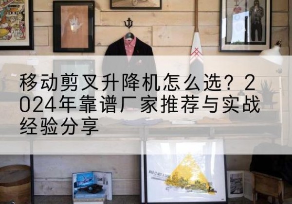 玄武升降平台厂家推荐-移动剪叉升降机怎么选？2024年靠谱厂家推荐与实战经验分享