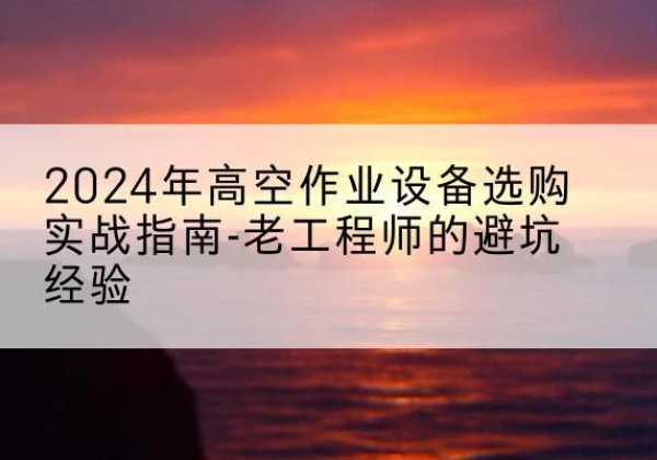 玄武高空作业升降机厂家推荐-2024年高空作业设备选购实战指南-老工程师的避坑经验